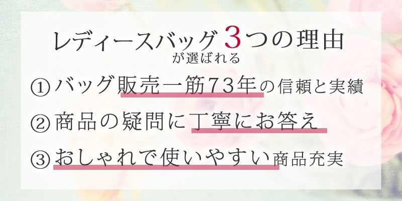 レディースバッグが選ばれる3つの理由 ①バッグ販売一筋72年の信頼と実績 ②商品の疑問に丁寧にお答え ③おしゃれで使いやすい商品充実