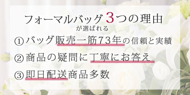 フォーマルバッグが選ばれる3つの理由 ①バッグ販売一筋71年の信頼と実績 ②商品の疑問に丁寧にお答え ③即日配送の商品多数