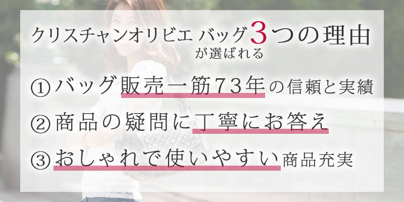 クリスチャンオリビエ バッグが選ばれる3つの理由 ①バッグ販売一筋71年の信頼と実績 ②商品の疑問に丁寧にお答え ③おしゃれで使いやすい商品充実