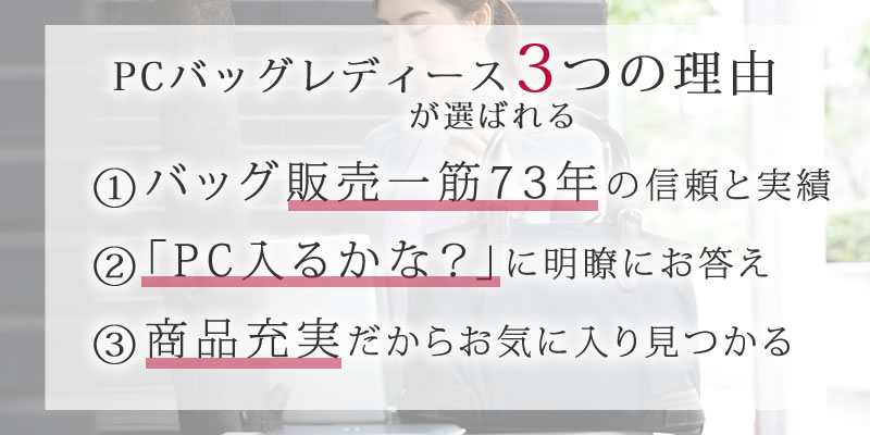 PCバッグレディースが選ばれる3つの理由1.バッグ販売一筋71年の信頼と実績2.「PC入るかな？」に明瞭にお答え3.商品充実だからお気に入り見つかる